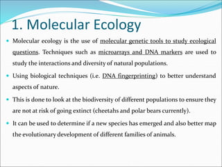 1. Molecular Ecology
 Molecular ecology is the use of molecular genetic tools to study ecological
questions. Techniques such as microarrays and DNA markers are used to
study the interactions and diversity of natural populations.
 Using biological techniques (i.e. DNA fingerprinting) to better understand
aspects of nature.
 This is done to look at the biodiversity of different populations to ensure they
are not at risk of going extinct (cheetahs and polar bears currently).
 It can be used to determine if a new species has emerged and also better map
the evolutionary development of different families of animals.
 