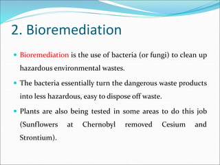 2. Bioremediation
 Bioremediation is the use of bacteria (or fungi) to clean up
hazardous environmental wastes.
 The bacteria essentially turn the dangerous waste products
into less hazardous, easy to dispose off waste.
 Plants are also being tested in some areas to do this job
(Sunflowers at Chernobyl removed Cesium and
Strontium).
 
