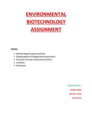 ENVIRONMENTAL
BIOTECHNOLOGY
ASSIGNMENT
TOPICS-
 Biotechnology & organic pollution
 Biodegradation of halogenated hydrocarbons
 Polycyclic Aromatic Hydrocarbons(PAHs)
 Pesticides
 Detergents
Submitted by-
ANCHAL GARG
MSC EM- 3 SEM
ROLL NO-05
 