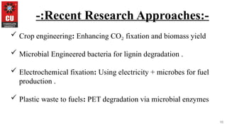 10
-:Recent Research Approaches:-
 Crop engineering: Enhancing CO fixation and biomass yield
₂
 Microbial Engineered bacteria for lignin degradation .
 Electrochemical fixation: Using electricity + microbes for fuel
production .
 Plastic waste to fuels: PET degradation via microbial enzymes
 