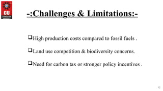 12
-:Challenges & Limitations:-
High production costs compared to fossil fuels .
Land use competition & biodiversity concerns.
Need for carbon tax or stronger policy incentives .
 