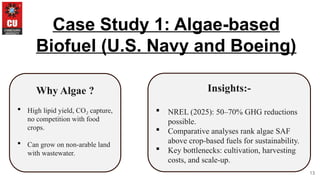 13
Case Study 1: Algae-based
Biofuel (U.S. Navy and Boeing)
Why Algae ?
 High lipid yield, CO capture,
₂
no competition with food
crops.
 Can grow on non-arable land
with wastewater.
Insights:-
 NREL (2025): 50–70% GHG reductions
possible.
 Comparative analyses rank algae SAF
above crop-based fuels for sustainability.
 Key bottlenecks: cultivation, harvesting
costs, and scale-up.
 