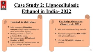 15
Case Study 2: Lignocellulosic
Ethanol in India- 2022
Feedstock & Motivation:-
 India generates ~230 million
tons/year of agricultural residues (rice
straw, wheat straw, bagasse).
 Burning residues → severe air
pollution (Delhi smog).
 Government target: 20% ethanol
blending by 2025.
 Lignocellulosic (2G) ethanol plants set
up (e.g., Panipat, Bargarh).
Key Study- Maharastra
(Shastri et al., 2022:-
 Rice straw–based biorefinery assessed.
 Potentially competitive at 45–55/litre
₹
with optimized logistics.
 LCA: 60–70% GHG reduction vs.
gasoline.
 
