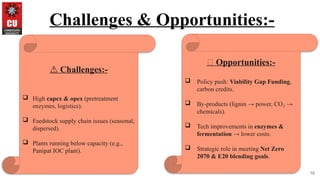 16
Challenges & Opportunities:-
⚠️Challenges:-
 High capex & opex (pretreatment
enzymes, logistics).
 Feedstock supply chain issues (seasonal,
dispersed).
 Plants running below capacity (e.g.,
Panipat IOC plant).
🚀 Opportunities:-
 Policy push: Viability Gap Funding,
carbon credits.
 By-products (lignin → power, CO →
₂
chemicals).
 Tech improvements in enzymes &
fermentation → lower costs.
 Strategic role in meeting Net Zero
2070 & E20 blending goals.
 