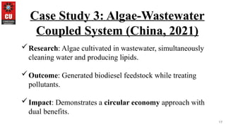 17
Case Study 3: Algae-Wastewater
Coupled System (China, 2021)
Research: Algae cultivated in wastewater, simultaneously
cleaning water and producing lipids.
Outcome: Generated biodiesel feedstock while treating
pollutants.
Impact: Demonstrates a circular economy approach with
dual benefits.
 