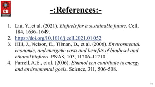19
-:References:-
1. Liu, Y., et al. (2021). Biofuels for a sustainable future. Cell,
184, 1636–1649.
2. https://doi.org/10.1016/j.cell.2021.01.052
3. Hill, J., Nelson, E., Tilman, D., et al. (2006). Environmental,
economic, and energetic costs and benefits of biodiesel and
ethanol biofuels. PNAS, 103, 11206–11210.
4. Farrell, A.E., et al. (2006). Ethanol can contribute to energy
and environmental goals. Science, 311, 506–508.
 