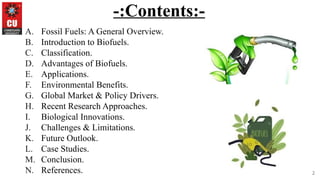 2
-:Contents:-
A. Fossil Fuels: A General Overview.
B. Introduction to Biofuels.
C. Classification.
D. Advantages of Biofuels.
E. Applications.
F. Environmental Benefits.
G. Global Market & Policy Drivers.
H. Recent Research Approaches.
I. Biological Innovations.
J. Challenges & Limitations.
K. Future Outlook.
L. Case Studies.
M. Conclusion.
N. References.
 