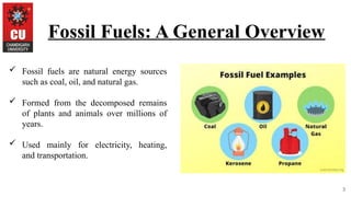 3
Fossil Fuels: A General Overview
 Fossil fuels are natural energy sources
such as coal, oil, and natural gas.
 Formed from the decomposed remains
of plants and animals over millions of
years.
 Used mainly for electricity, heating,
and transportation.
 