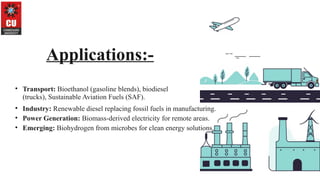 Applications:-
• Transport: Bioethanol (gasoline blends), biodiesel
(trucks), Sustainable Aviation Fuels (SAF).
• Industry: Renewable diesel replacing fossil fuels in manufacturing.
• Power Generation: Biomass-derived electricity for remote areas.
• Emerging: Biohydrogen from microbes for clean energy solutions.
 