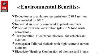 8
-:Environmental Benefits:-
Reduction in greenhouse gas emissions (589.3 million
tons avoided by 2015) .
Improved air quality compared to petroleum fuels.
Potential for waste valorization (plastic & food waste
conversion).
Transportation: Bioethanol, biodiesel for vehicles and
aviation .
Aerospace: Tailored biofuels with high isomeric carbon
numbers.
Electricity/Heating: Combustion of biomass and biogas.
 