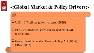 9
-:Global Market & Policy Drivers:-
 U.S.: 15.7 billion gallons ethanol (2019) .
 EU: 75% biodiesel share due to land and GMO
restrictions .
 Government mandates: Energy Policy Act (2005),
EISA (2007) .
 