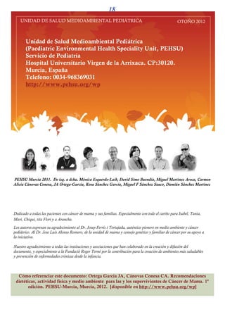 PEHSU-MURCIA
                                                       12                                          OTOÑO 2012


 Algunas preguntas de las pacientes sobre la dieta
                              entes          diet

¿Mejora la supervivencia o disminuyen
las recurrencias el comer menos grasas
o ciertos tipos de grasas?
Estudios en supervivientes de cáncer de mama, sugieren que dietas
bajas en grasas de origen animal reducen el riesgo de recurrencia. Las
dietas altas en grasas son altas en calorías y contribuye a la obesidad,
lo que se asocia con el incremento de la incidencia del cáncer y con el
incremento de las recurrencias y disminuye la supervivencia. Hay           Recuerda: el aceite de oliva virgen es una
evidencia del incremento del riesgo con la ingesta de las grasas           fuente muy rica de antioxidantes y ácido
                                                                           oleico. Siempre mejor en envase de
saturadas, y una pequeña evidencia de la reducción del riesgo con
                                                                           vidrio
otros tipos de grasas ‘beneficiosas’ (ác. Grasos omega-3, ác. Grasos
monoinsaturados y otros poliinsaturados). Parece sensato disminuir el
consumo de grasas de origen animal y que la principal fuente de
grasas en las pacientes sean las grasas ‘beneficiosas’, frecuentes en el
aceite de oliva virgen extra, pescado y frutos secos.




¿El consumo de fibra previene el cáncer
o mejora la supervivencia de las
pacientes con cáncer?
Se ha sugerido que la ingesta de fibra disminuye el riesgo de cáncer de
mama a través de la menor reabsorción intestinal de estrógenos
secretados por la vía biliar que provoca una disminución en el nivel
de estrógenos circulantes. Se ha asociado una disminución del riesgo
del 15% por incrementar en 20 g diarios la ingesta de fibra en el
análisis combinado de estudios de casos-control. En los estudios
prospectivos la asociación no se observa o es muy débil. La dificultad
para estudiar de forma separada las fracciones soluble e insoluble de la
fibra podría explicar esto.
Parece sensato recomendar a las personas sanas y a las pacientes que
incrementen el consumo de alimentos ricos en fibra: legumbres,
guisantes, frutos secos, frutas frescas y cereales integrales.
Consumir alimentos ricos en fibra es recomendable además porque
estos alimentos contienen otros nutrientes que ayudan a reducir el
riesgo global de cáncer y proporciona otros beneficios para la salud
como reducir el riesgo de enfermedades cardiovasculares.
 