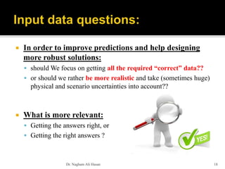  In order to improve predictions and help designing
more robust solutions:
 should We focus on getting all the required “correct” data??
 or should we rather be more realistic and take (sometimes huge)
physical and scenario uncertainties into account??
 What is more relevant:
 Getting the answers right, or
 Getting the right answers ?
Dr. Nagham Ali Hasan 18
 