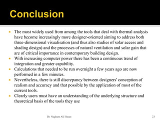  The most widely used from among the tools that deal with thermal analysis
have become increasingly more designer-oriented aiming to address both
three-dimensional visualisation (and thus also studies of solar access and
shading design) and the processes of natural ventilation and solar gain that
are of critical importance in contemporary building design.
 With increasing computer power there has been a continuous trend of
integration and greater capability.
 Calculations that needed to be run overnight a few years ago are now
performed in a few minutes.
 Nevertheless, there is still discrepancy between designers' conception of
realism and accuracy and that possible by the application of most of the
current tools.
 Clearly users must have an understanding of the underlying structure and
theoretical basis of the tools they use
Dr. Nagham Ali Hasan 23
 