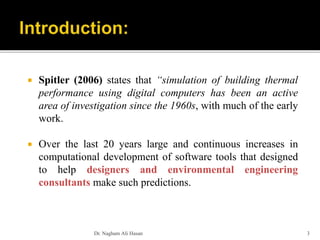  Spitler (2006) states that “simulation of building thermal
performance using digital computers has been an active
area of investigation since the 1960s, with much of the early
work.
 Over the last 20 years large and continuous increases in
computational development of software tools that designed
to help designers and environmental engineering
consultants make such predictions.
Dr. Nagham Ali Hasan 3
 