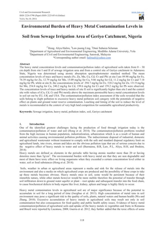 Civil and Environmental Research www.iiste.org
ISSN 2224-5790 (Paper) ISSN 2225-0514 (Online)
Vol.6, No.10, 2014
118
Environmental Burden of Heavy Metal Contamination Levels in
Soil from Sewage Irrigation Area of Geriyo Catchment, Nigeria
1*
Hong, Aliyu Haliru, 2
Law puong Ling, 2
Onni Suhaiza Selaman
1
Department of Agricultural and Environmental Engineering, Modibbo Adama University, Yola
2
Department of Civil and Environmental Engineering, Sarawak, Malaysia
*Corresponding author email: haliruali@yahoo.com
Abstract
The heavy metal concentration levels and contamination/pollution index of agricultural soils taken from 0 – 30
cm depth from site I and II of sewage irrigation area and from a control site of Geriyo catchment in Adamawa
State, Nigeria was determined using atomic absorption spectrophotometer standard method. The mean
concentration levels of trace and heavy metals (Fe, Zn, Mn, Cu, Cd, Cr and Pb) at site I are 89.90 mg/kg for Fe,
74.39 mg/kg for Zn, 12.79 mg/kg for Mn, 15.09 mg/kg for Cu, 9.86 mg/kg for Cd, 11.2 mg/kg for Cr and 7.18
mg/kg for Pb, while at site II, the concentrations levels of 294.7 mg/kg for Fe, 310.2 mg/kg for Zn, 131.9 mg/kg
for Mn, 254.8 mg/kg for Cu, 240.2 mg/kg for Cd, 199.6 mg/kg for Cr and 159.2 mg/kg for Pb were observed.
The concentration levels of trace and heavy metals of site II soil is significantly higher than site I and the control
site with values of (Cu, Cd, Cr and Pb) mostly above the maximum permissible heavy metal concentration levels
in soil set out by EU, UK and USA. The contamination/pollution index assessment of the soils revealed that the
soils belong to slight pollution to excessive heavy metal pollution soil category with the potentials of negative
effect on plants and ground water reserve contamination. Leaching and liming of the soil to reduce the level of
metals is recommended in the context of very high land competition for sustainable agricultural productivity.
Keywords: Sewage irrigation, heavy metal, pollution index, soil, Geriyo catchment
1. Introduction
One of the identified greatest challenges facing the production of food through irrigation today is the
contamination/pollution of water and soil (Hong et al. 2014). The contamination/pollution problems resulted
from the high increase in human population, industrialization, urbanization which is as a result of human and
animal activities causing environmental pollution problems. The indiscriminate disposal of industrial, domestic
and agricultural wastewater without treatment to comply with the safe and standard disposal regulatory limit on
agricultural lands, into rivers, stream and lakes are the obvious pollution type that are of serious concern due to
the negative effect of heavy metals in water and soil (Burmamu, B.R, Law, P.L, Aliyu, H.H, and Ibrahim,
2014).
Heavy metals are defined as elements in the periodic table having atomic number more than 20 or having
densities more than 5g/cm3
. The environmental burden with heavy metal are that they are non degradable and
most of them have toxic effect on living organisms when they exceeded a certain concentration level either in
water, soil or food substances (Hong et al. 2014).
Soils, weather in urban or agricultural areas represent a media and sink for the release of metals into the
environment and also a media on which agricultural crops are produced and the possibility of these crops to take
up these metals becomes obvious. Heavy metals once in soil, some would be persistent because of their
immobile nature, while other metals however would be more mobile therefore the potential of transfer through
soil infiltration down to ground water aquifer or plant – root uptake and subsequent transfer into the food chain,
to cause biochemical defects in body organs like liver, kidney, spleen and lungs is highly likely to occur.
Heavy metal contamination levels in agricultural soil are of major significance because of the potential to
accumulate in soil for a long period of time (Iwegbue et al. 2013). High concentration of metal ions in soil
environment may pose a significant risk to the quality of soils, plants, natural waters and human health (Wu and
Zhang, 2010). Excessive accumulation of heavy metals in agricultural soils may result not only in soil
contamination but also consequences for food quality and public health safety issues. Evidence of heavy metal
contamination/pollution of agricultural soils and uptake of the heavy metals in vegetables and fruits in Romania
and Brazil were reported by Lacatusu, 2008; Guerra et al. 2012, they further added that the toxic effects of some
 