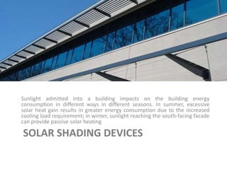 SOLAR SHADING DEVICES
Sunlight admitted into a building impacts on the building energy
consumption in different ways in different seasons. In summer, excessive
solar heat gain results in greater energy consumption due to the increased
cooling load requirement; in winter, sunlight reaching the south-facing facade
can provide passive solar heating
 