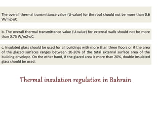 The overall thermal transmittance value (U-value) for the roof should not be more than 0.6
W/m2-οC
b. The overall thermal transmittance value (U-value) for external walls should not be more
than 0.75 W/m2-οC.
c. Insulated glass should be used for all buildings with more than three floors or if the area
of the glazed surfaces ranges between 10-20% of the total external surface area of the
building envelope. On the other hand, if the glazed area is more than 20%, double insulated
glass should be used.
 