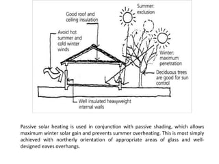 Passive solar heating is used in conjunction with passive shading, which allows
maximum winter solar gain and prevents summer overheating. This is most simply
achieved with northerly orientation of appropriate areas of glass and well-
designed eaves overhangs.
 