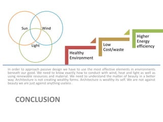CONCLUSION
In order to approach passive design we have to use the most effective elements in environments
beneath our good. We need to know exactly how to conduct with wind, heat and light as well as
using renewable resources and material. We need to understand the matter of beauty in a better
way. Architecture is not creating wealthy forms. Architecture is wealthy its self. We are not against
beauty we are just against anything useless .
Sun
Light
Wind
Healthy
Environment
Low
Cost/waste
Higher
Energy
efficiency
 