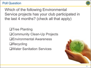 Poll Question

 Which of the following Environmental
 Service projects has your club participated in
 the last 4 months? (check all that apply)

    Tree Planting
    Community Clean-Up Projects
    Environmental Awareness
    Recycling
    Water Sanitation Services



                                                  10
 