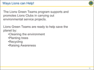 Ways Lions can Help!

The Lions Green Teams program supports and
promotes Lions Clubs in carrying out
environmental service projects.

Lions Green Teams are ready to help save the
planet by:
   •Cleaning the environment
   •Planting trees
   •Recycling
   •Raising Awareness




                                               12
 