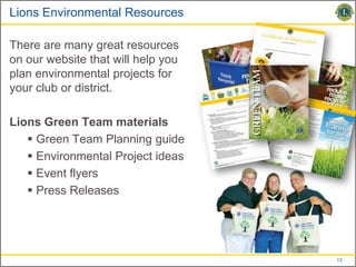 Lions Environmental Resources

There are many great resources
on our website that will help you
plan environmental projects for
your club or district.

Lions Green Team materials
    Green Team Planning guide
    Environmental Project ideas
    Event flyers
    Press Releases




                                    13
 