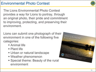 Environmental Photo Contest
 The Lions Environmental Photo Contest
 provides a way for Lions to portray, through
 an original photo, their pride and commitment
 to improving, protecting, and preserving their
 environment.

 Lions can submit one photograph of their
 environment in one of the following five
 categories:
     Animal life
     Plant life
     Urban or natural landscape
     Weather phenomenon
     Special theme: Beauty of the rural
      environment
                                                  14
 