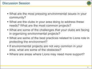 Discussion Session


   What are the most pressing environmental issues in your
    community?
   What are the clubs in your area doing to address these
    needs? What are the most common projects?
   What are some of the challenges that your clubs are facing
    in organizing environmental projects?
   What are some of the best practices related to Lions role in
    protecting the environment?
   If environmental projects are not very common in your
    area, what are some of the obstacles?
   Where are areas where Lions may need more support?



                                                              16
 