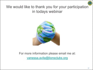 We would like to thank you for your participation
               in todays webinar




       For more information please email me at:
            vanessa.avila@lionsclubs.org


                                                  17
 