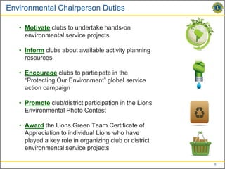 Environmental Chairperson Duties

   • Motivate clubs to undertake hands-on
     environmental service projects

   • Inform clubs about available activity planning
     resources

   • Encourage clubs to participate in the
     “Protecting Our Environment” global service
     action campaign

   • Promote club/district participation in the Lions
     Environmental Photo Contest

   • Award the Lions Green Team Certificate of
     Appreciation to individual Lions who have
     played a key role in organizing club or district
     environmental service projects

                                                        5
 