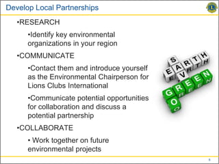 Develop Local Partnerships
   •RESEARCH
      •Identify key environmental
      organizations in your region
   •COMMUNICATE
      •Contact them and introduce yourself
      as the Environmental Chairperson for
      Lions Clubs International
      •Communicate potential opportunities
      for collaboration and discuss a
      potential partnership
   •COLLABORATE
      • Work together on future
      environmental projects
                                             6
 