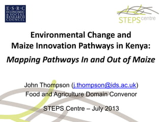 Environmental Change and
Maize Innovation Pathways in Kenya:
Mapping Pathways In and Out of Maize
John Thompson (j.thompson@ids.ac.uk)
Food and Agriculture Domain Convenor
STEPS Centre – July 2013
 