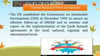 United Nations Views on Sustain
• The UN established the Commission on Sustainable
Development (CSD) in December 1992 to ensure an
effective follow-up of UNCED and to monitor and
report on the implementation of the Earth Summit
agreements at the local, national, regional, and
international levels
 