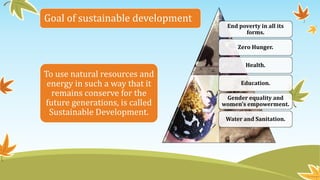 Goal of sustainable development
To use natural resources and
energy in such a way that it
remains conserve for the
future generations, is called
Sustainable Development.
End poverty in all its
forms.
Zero Hunger.
Health.
Education.
Gender equality and
women's empowerment.
Water and Sanitation.
 