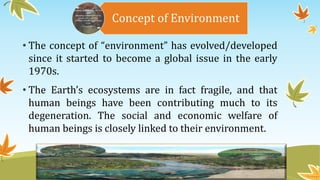 Concept of Environment
• The concept of “environment” has evolved/developed
since it started to become a global issue in the early
1970s.
• The Earth’s ecosystems are in fact fragile, and that
human beings have been contributing much to its
degeneration. The social and economic welfare of
human beings is closely linked to their environment.
 