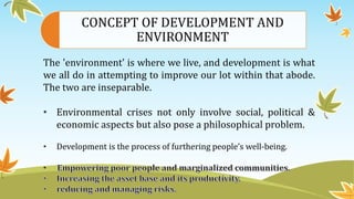 CONCEPT OF DEVELOPMENT AND
ENVIRONMENT
The 'environment' is where we live, and development is what
we all do in attempting to improve our lot within that abode.
The two are inseparable.
• Environmental crises not only involve social, political &
economic aspects but also pose a philosophical problem.
• Development is the process of furthering people’s well-being.
•
 