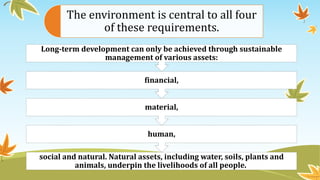 The environment is central to all four
of these requirements.
social and natural. Natural assets, including water, soils, plants and
animals, underpin the livelihoods of all people.
human,
material,
financial,
Long-term development can only be achieved through sustainable
management of various assets:
 