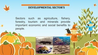 DEVELOPMENTAL SECTOR’S
Sectors such as agriculture, fishery,
forestry, tourism and minerals provide
important economic and social benefits to
people.
 