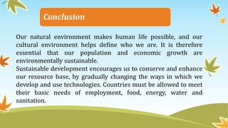 Conclusion
Our natural environment makes human life possible, and our
cultural environment helps define who we are. It is therefore
essential that our population and economic growth are
environmentally sustainable.
Sustainable development encourages us to conserve and enhance
our resource base, by gradually changing the ways in which we
develop and use technologies. Countries must be allowed to meet
their basic needs of employment, food, energy, water and
sanitation.
 