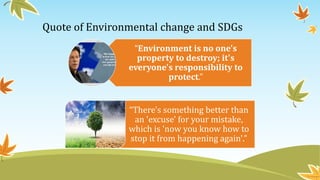 Quote of Environmental change and SDGs
“Environment is no one's
property to destroy; it's
everyone's responsibility to
protect.”
“There's something better than
an 'excuse' for your mistake,
which is 'now you know how to
stop it from happening again'.”
 