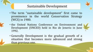 Sustainable Development
• The term “sustainable development” first came to
prominence in the world Conservation Strategy
(WCS) in 1980.
• the United Nations Conference on Environment and
Development (UNCED) held in Rio de Jenerio in June
1992.
• Generally Development is the gradual growth of a
situation that becomes more advanced and strong
than previous one.
 