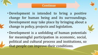 Continue
•Development is intended to bring a positive
change for human being and its surroundings.
Development may take place by bringing about a
change in policy, projects and legislation.
•Development is a unfolding of human potentials
for meaningful participation in economic, social,
political and cultural process and institutions, so
that people can improve their conditions.
 