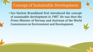 Concept of Sustainable Development
• Gro Harlem Brundtland first introduced the concept
of sustainable development in 1987. He was then the
Prime Minister of Norway and chairman of the World
Commission on Environment and Development.
 