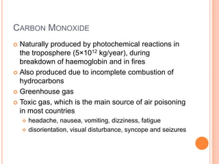 CARBON MONOXIDE
Naturally produced by photochemical reactions in
the troposphere (5×1012 kg/year), during
breakdown of haemoglobin and in fires
 Also produced due to incomplete combustion of
hydrocarbons
 Greenhouse gas
 Toxic gas, which is the main source of air poisoning
in most countries




headache, nausea, vomiting, dizziness, fatigue
 disorientation, visual disturbance, syncope and seizures

 