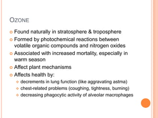OZONE
Found naturally in stratosphere & troposphere
 Formed by photochemical reactions between
volatile organic compounds and nitrogen oxides
 Associated with increased mortality, especially in
warm season
 Affect plant mechanisms
 Affects health by:




decrements in lung function (like aggravating astma)
 chest-related problems (coughing, tightness, burning)
 decreasing phagocytic activity of alveolar macrophages

 