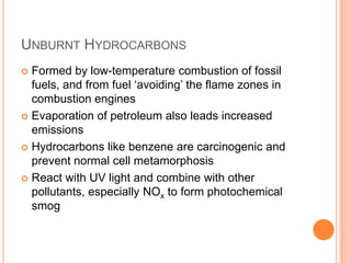 UNBURNT HYDROCARBONS
Formed by low-temperature combustion of fossil
fuels, and from fuel ‘avoiding’ the flame zones in
combustion engines
 Evaporation of petroleum also leads increased
emissions
 Hydrocarbons like benzene are carcinogenic and
prevent normal cell metamorphosis
 React with UV light and combine with other
pollutants, especially NOx to form photochemical
smog


 