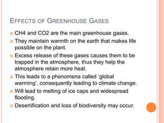 EFFECTS OF GREENHOUSE GASES
CH4 and CO2 are the main greenhouse gases.
 They maintain warmth on the earth that makes life
possible on the plant.
 Excess release of these gases causes them to be
trapped in the atmosphere, thus they help the
atmosphere retain more heat.
 This leads to a phenomena called ‘global
warming’, consequently leading to climate change.
 Will lead to melting of ice caps and widespread
flooding.
 Desertification and loss of biodiversity may occur.


 