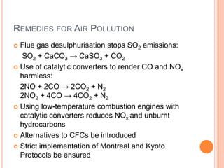 REMEDIES FOR AIR POLLUTION
Flue gas desulphurisation stops SO2 emissions:
SO2 + CaCO3 → CaSO3 + CO2
 Use of catalytic converters to render CO and NOx
harmless:
2NO + 2CO → 2CO2 + N2
2NO2 + 4CO → 4CO2 + N2
 Using low-temperature combustion engines with
catalytic converters reduces NOx and unburnt
hydrocarbons
 Alternatives to CFCs be introduced
 Strict implementation of Montreal and Kyoto
Protocols be ensured


 