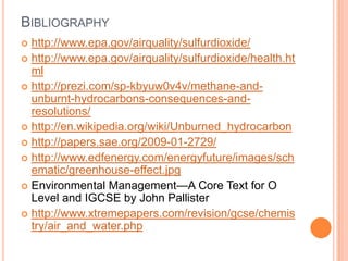BIBLIOGRAPHY
http://www.epa.gov/airquality/sulfurdioxide/
 http://www.epa.gov/airquality/sulfurdioxide/health.ht
ml
 http://prezi.com/sp-kbyuw0v4v/methane-andunburnt-hydrocarbons-consequences-andresolutions/
 http://en.wikipedia.org/wiki/Unburned_hydrocarbon
 http://papers.sae.org/2009-01-2729/
 http://www.edfenergy.com/energyfuture/images/sch
ematic/greenhouse-effect.jpg
 Environmental Management—A Core Text for O
Level and IGCSE by John Pallister
 http://www.xtremepapers.com/revision/gcse/chemis
try/air_and_water.php


 
